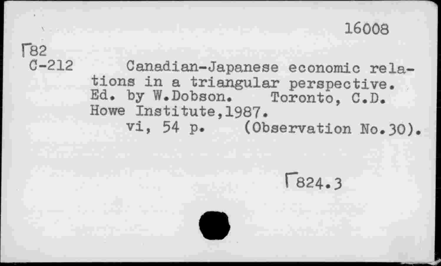 ﻿16008
f82
0-212 Canadian-Japanese economic relations in a triangular perspective. Ed. by W.Dobson.	Toronto, C.D.
Howe Institute,1987.
vi, 54 p. (Observation No.30).
r*824.3